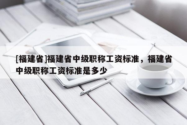 [福建省]福建省中級職稱工資標準，福建省中級職稱工資標準是多少