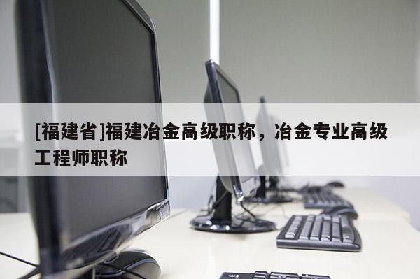 [福建省]福建冶金高級職稱，冶金專業(yè)高級工程師職稱