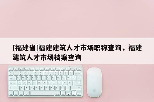 [福建省]福建建筑人才市場職稱查詢，福建建筑人才市場檔案查詢