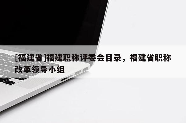 [福建省]福建職稱評委會目錄，福建省職稱改革領(lǐng)導(dǎo)小組