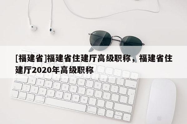 [福建省]福建省住建廳高級職稱，福建省住建廳2020年高級職稱