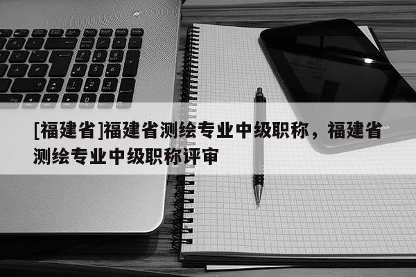 [福建省]福建省測繪專業(yè)中級職稱，福建省測繪專業(yè)中級職稱評審