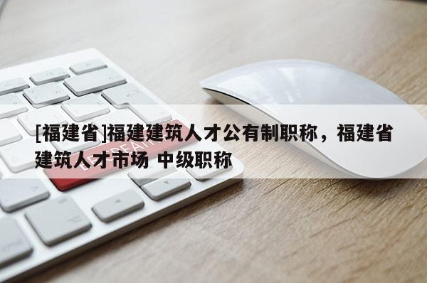 [福建省]福建建筑人才公有制職稱，福建省建筑人才市場(chǎng) 中級(jí)職稱