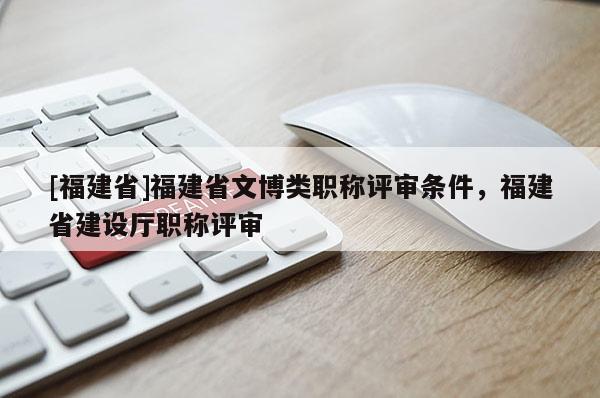 [福建省]福建省文博類職稱評審條件，福建省建設(shè)廳職稱評審