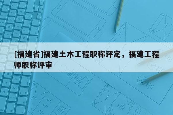 [福建省]福建土木工程職稱評(píng)定，福建工程師職稱評(píng)審