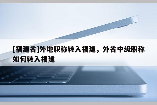 [福建省]外地職稱轉(zhuǎn)入福建，外省中級職稱如何轉(zhuǎn)入福建