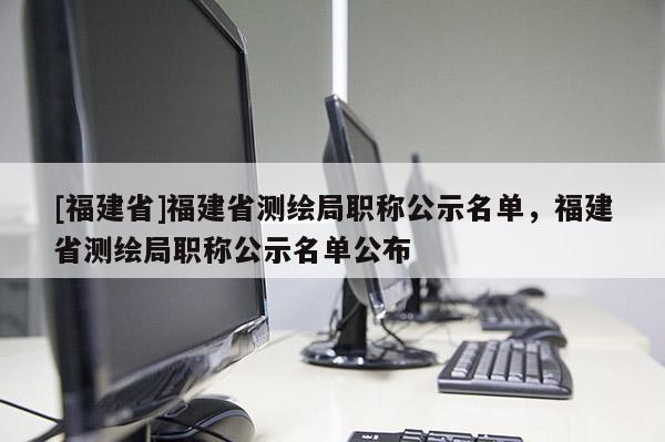 [福建省]福建省測繪局職稱公示名單，福建省測繪局職稱公示名單公布