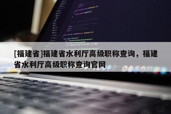 [福建省]福建省水利廳高級職稱查詢，福建省水利廳高級職稱查詢官網(wǎng)