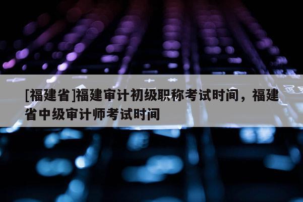 [福建省]福建審計(jì)初級職稱考試時(shí)間，福建省中級審計(jì)師考試時(shí)間