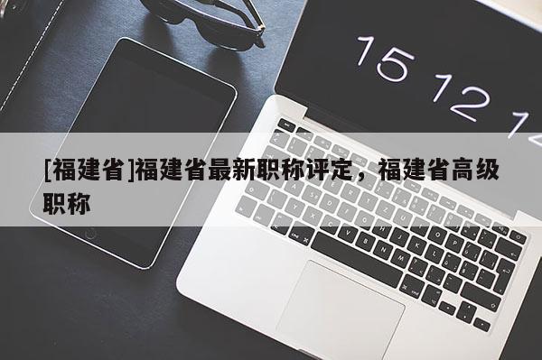 [福建省]福建省最新職稱(chēng)評(píng)定，福建省高級(jí)職稱(chēng)