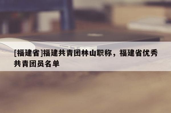 [福建省]福建共青團林山職稱，福建省優(yōu)秀共青團員名單