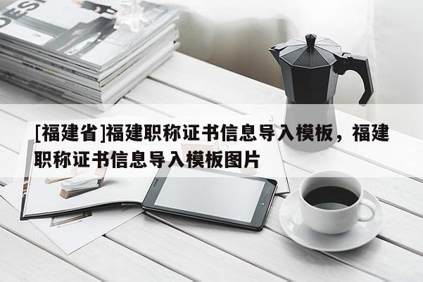 [福建省]福建職稱證書信息導(dǎo)入模板，福建職稱證書信息導(dǎo)入模板圖片