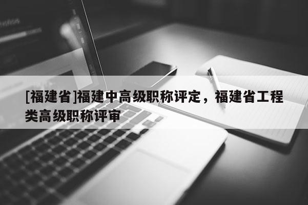 [福建省]福建中高級(jí)職稱評(píng)定，福建省工程類高級(jí)職稱評(píng)審