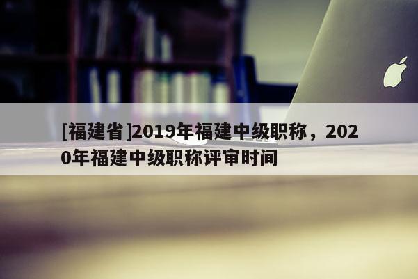 [福建省]2019年福建中級職稱，2020年福建中級職稱評審時間