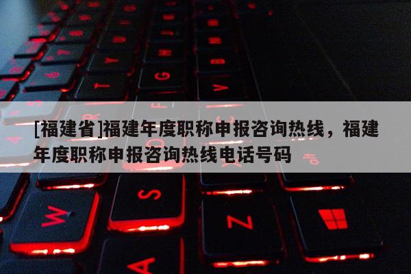 [福建省]福建年度職稱申報(bào)咨詢熱線，福建年度職稱申報(bào)咨詢熱線電話號(hào)碼