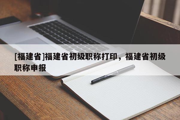 [福建省]福建省初級職稱打印，福建省初級職稱申報(bào)