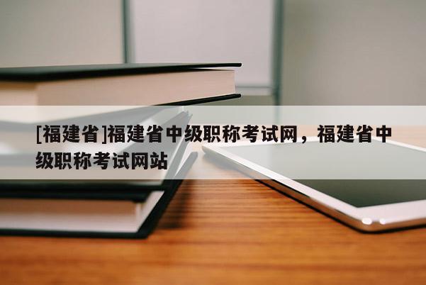 [福建省]福建省中級職稱考試網(wǎng)，福建省中級職稱考試網(wǎng)站