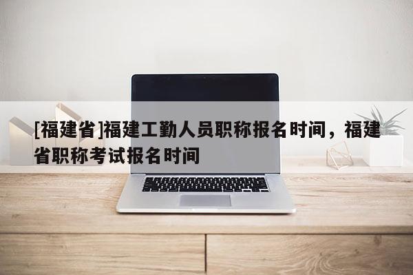 [福建省]福建工勤人員職稱報名時間，福建省職稱考試報名時間