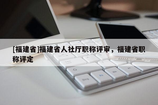 [福建省]福建省人社廳職稱評審，福建省職稱評定