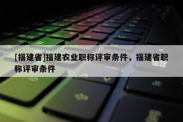 [福建省]福建農(nóng)業(yè)職稱評審條件，福建省職稱評審條件