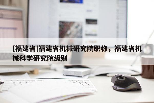 [福建省]福建省機械研究院職稱，福建省機械科學(xué)研究院級別