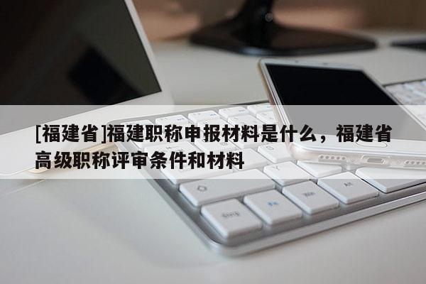 [福建省]福建職稱申報材料是什么，福建省高級職稱評審條件和材料