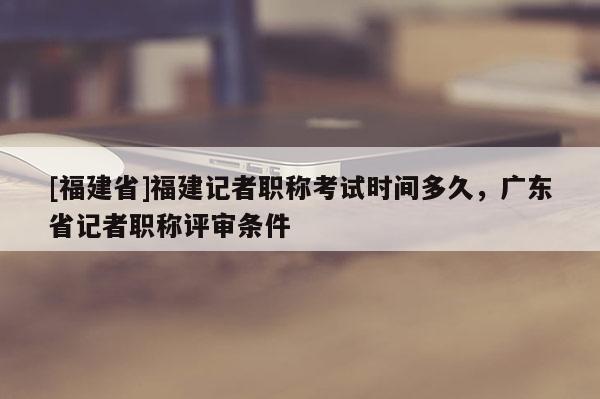 [福建省]福建記者職稱考試時間多久，廣東省記者職稱評審條件