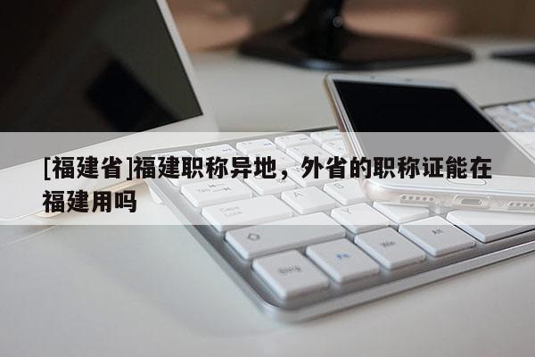 [福建省]福建職稱異地，外省的職稱證能在福建用嗎