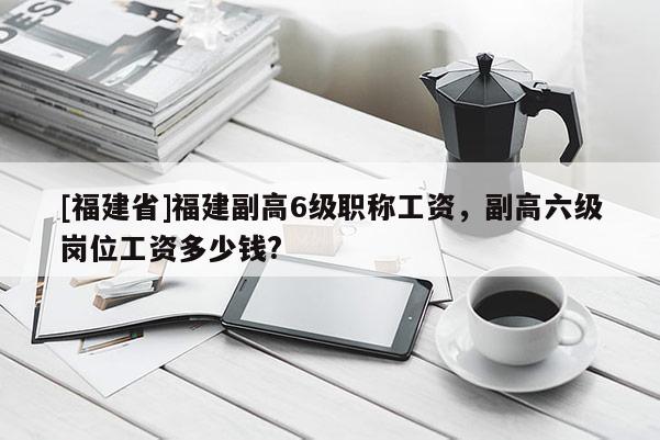 [福建省]福建副高6級職稱工資，副高六級崗位工資多少錢?