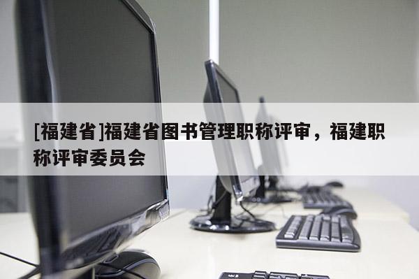 [福建省]福建省圖書管理職稱評審，福建職稱評審委員會