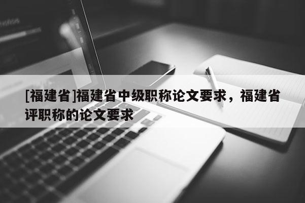 [福建省]福建省中級職稱論文要求，福建省評職稱的論文要求