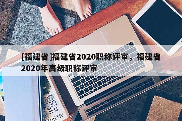 [福建省]福建省2020職稱評審，福建省2020年高級職稱評審