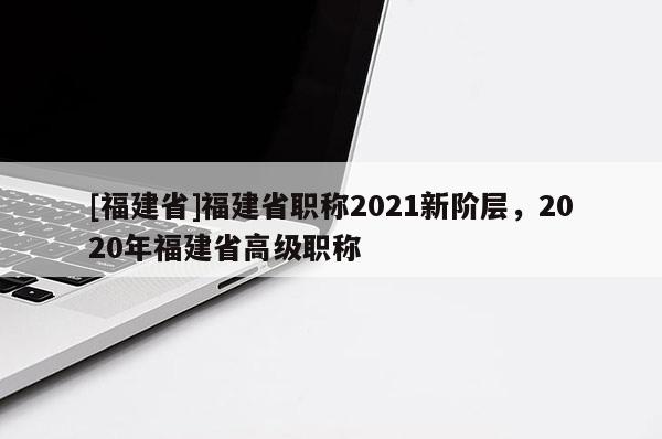 [福建省]福建省職稱2021新階層，2020年福建省高級(jí)職稱