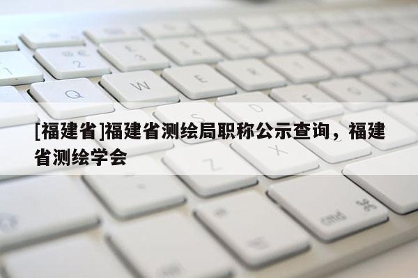 [福建省]福建省測(cè)繪局職稱公示查詢，福建省測(cè)繪學(xué)會(huì)