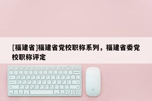 [福建省]福建省黨校職稱系列，福建省委黨校職稱評定