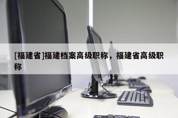 [福建省]福建檔案高級職稱，福建省高級職稱