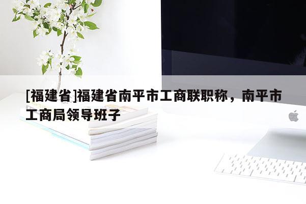 [福建省]福建省南平市工商聯(lián)職稱(chēng)，南平市工商局領(lǐng)導(dǎo)班子