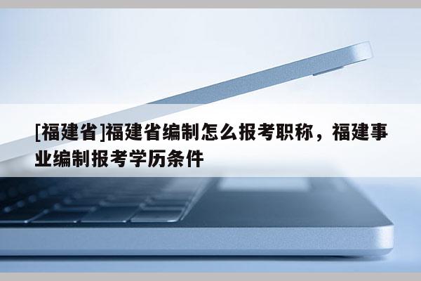 [福建省]福建省編制怎么報(bào)考職稱(chēng)，福建事業(yè)編制報(bào)考學(xué)歷條件