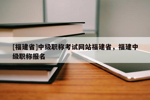 [福建省]中級職稱考試網(wǎng)站福建省，福建中級職稱報名