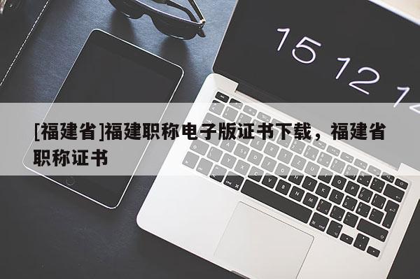 [福建省]福建職稱電子版證書下載，福建省職稱證書