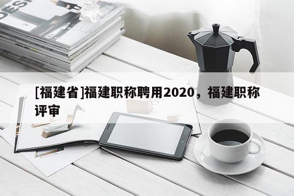 [福建省]福建職稱聘用2020，福建職稱評(píng)審