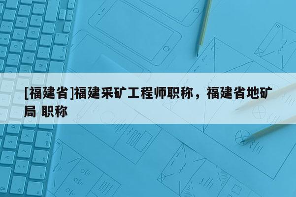 [福建省]福建采礦工程師職稱，福建省地礦局 職稱