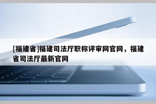 [福建省]福建司法廳職稱評(píng)審網(wǎng)官網(wǎng)，福建省司法廳最新官網(wǎng)