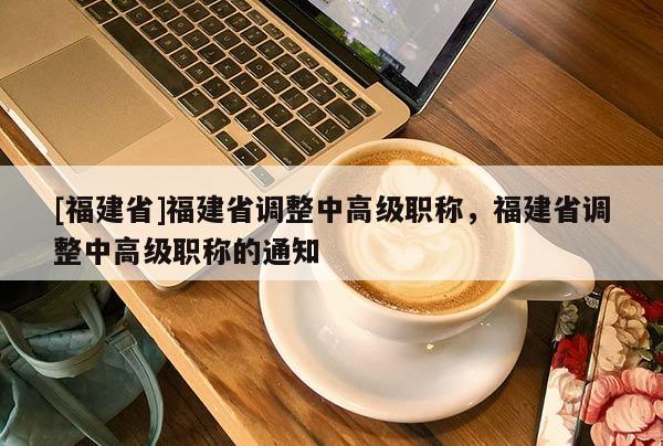 [福建省]福建省調(diào)整中高級(jí)職稱，福建省調(diào)整中高級(jí)職稱的通知