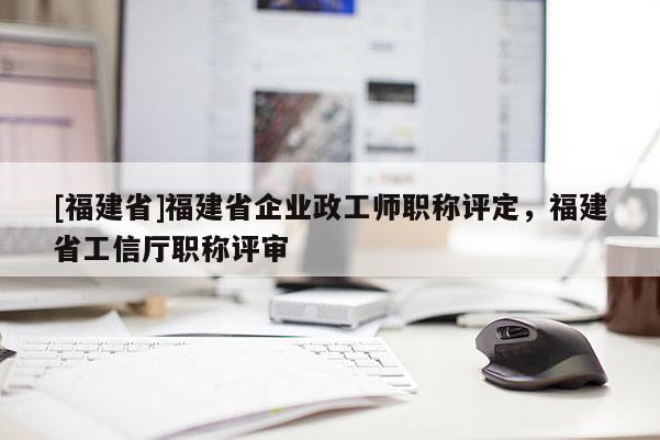 [福建省]福建省企業(yè)政工師職稱評(píng)定，福建省工信廳職稱評(píng)審