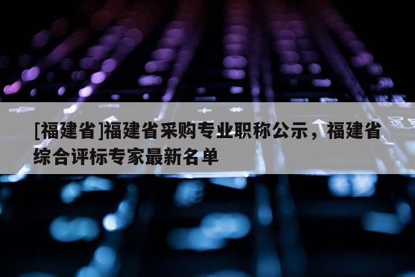 [福建省]福建省采購專業(yè)職稱公示，福建省綜合評標專家最新名單