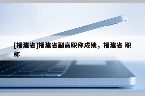 [福建省]福建省副高職稱成績，福建省 職稱