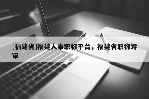 [福建省]福建人事職稱平臺，福建省職稱評審