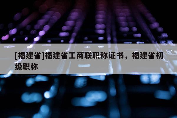 [福建省]福建省工商聯(lián)職稱證書，福建省初級職稱