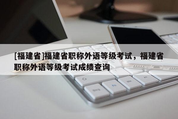 [福建省]福建省職稱外語等級考試，福建省職稱外語等級考試成績查詢